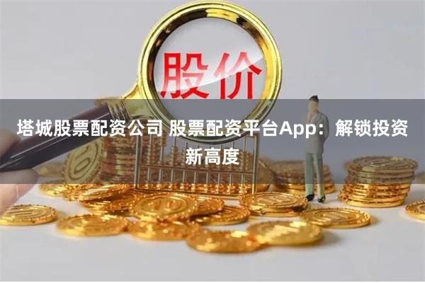 塔城股票配资公司 股票配资平台App：解锁投资新高度