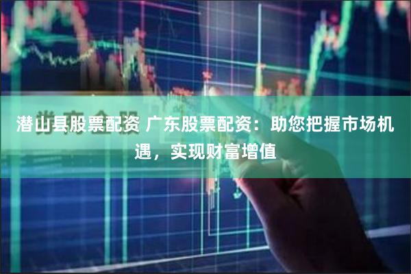 潜山县股票配资 广东股票配资：助您把握市场机遇，实现财富增值
